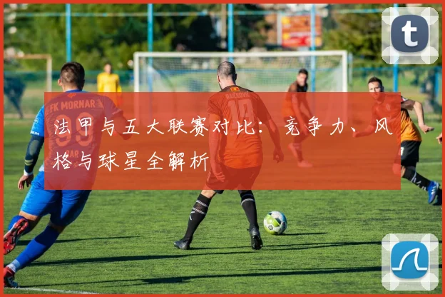 法甲与五大联赛对比:竞争力、风格与球星全解析