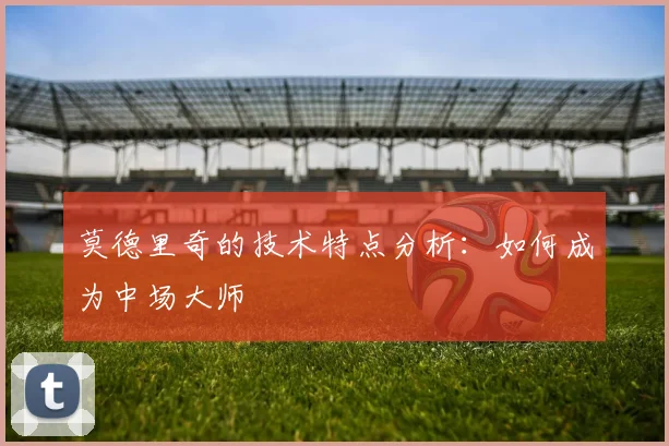 莫德里奇的技术特点分析：如何成为中场大师