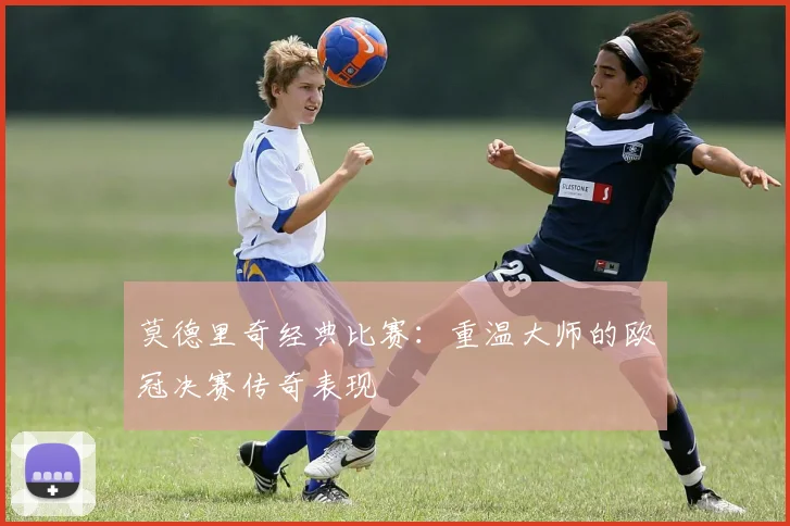 莫德里奇经典比赛：重温大师的欧冠决赛传奇表现