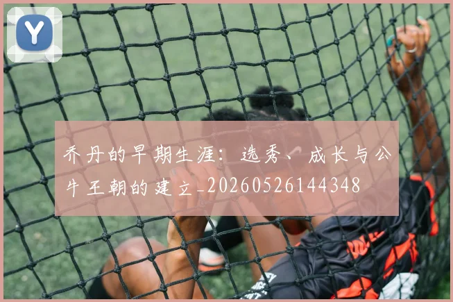 乔丹的早期生涯：选秀、成长与公牛王朝的建立_20260526144348