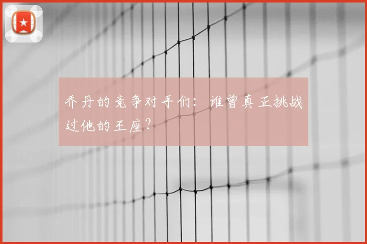 乔丹的竞争对手们:谁曾真正挑战过他的王座?