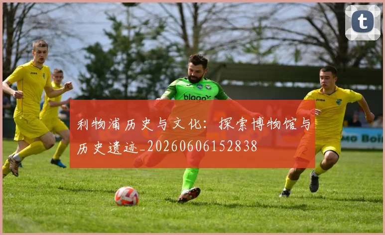 利物浦历史与文化:探索博物馆与历史遗迹_20260606152838