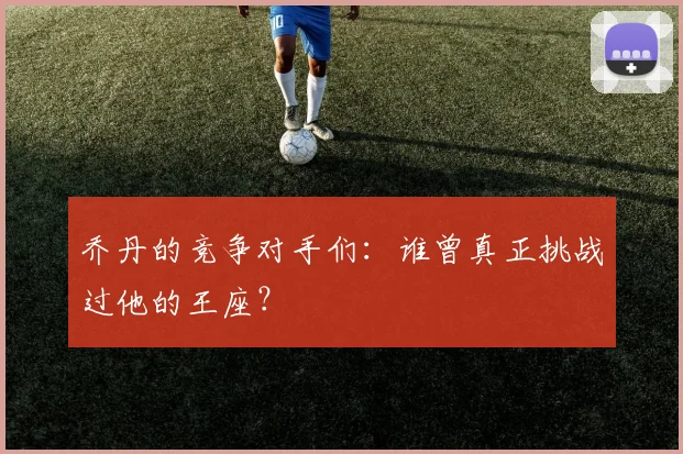 乔丹的竞争对手们：谁曾真正挑战过他的王座？