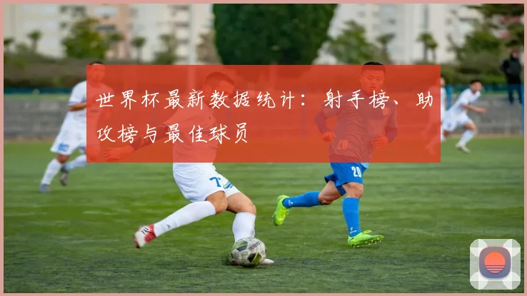 世界杯最新数据统计：射手榜、助攻榜与最佳球员