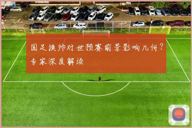 国足换帅对世预赛前景影响几何？专家深度解读