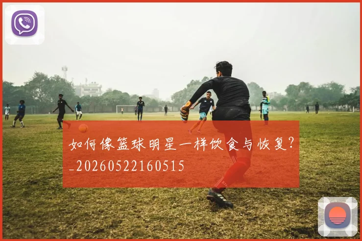 如何像篮球明星一样饮食与恢复？_20260522160515