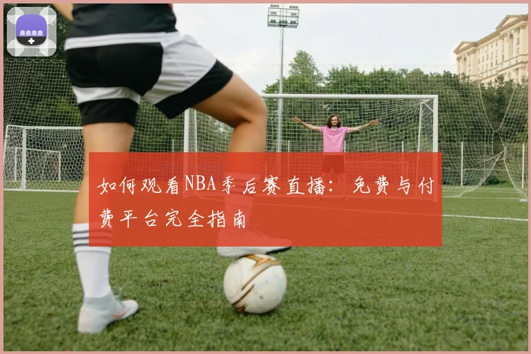 如何观看NBA季后赛直播：免费与付费平台完全指南