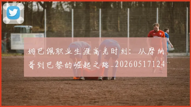 姆巴佩职业生涯高光时刻:从摩纳哥到巴黎的崛起之路_20260517124739