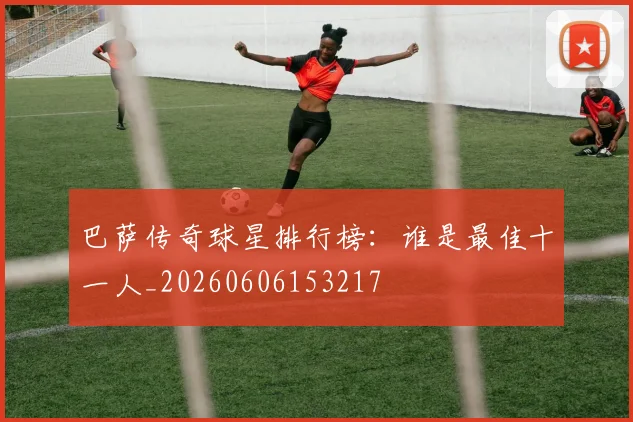 巴萨传奇球星排行榜：谁是最佳十一人_20260606153217